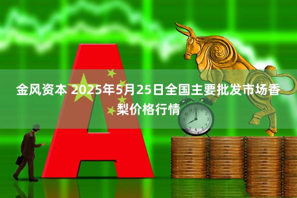 金风资本 2025年5月25日全国主要批发市场香梨价格行情
