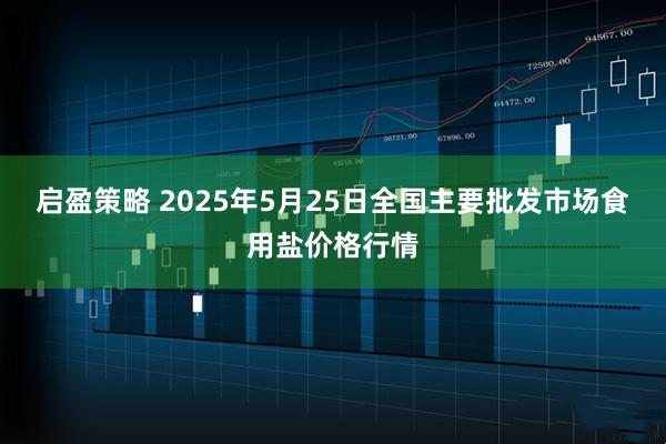 启盈策略 2025年5月25日全国主要批发市场食用盐价格行情