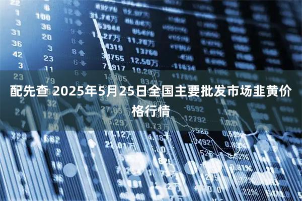 配先查 2025年5月25日全国主要批发市场韭黄价格行情