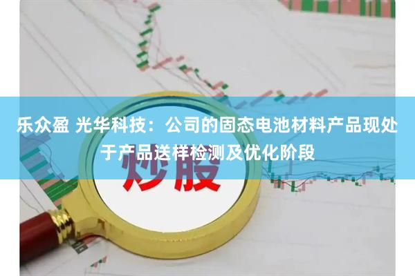 乐众盈 光华科技：公司的固态电池材料产品现处于产品送样检测及优化阶段