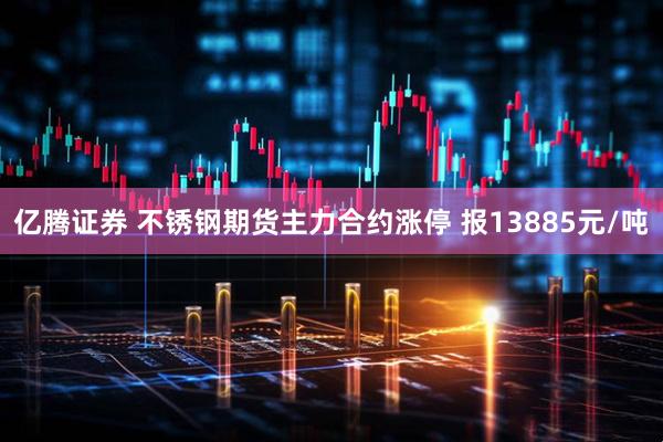 亿腾证券 不锈钢期货主力合约涨停 报13885元/吨