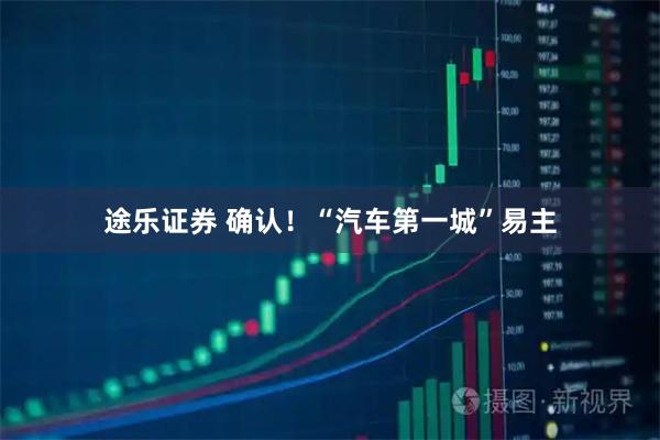 途乐证券 确认！“汽车第一城”易主