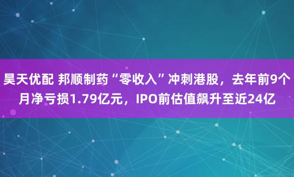 昊天优配 邦顺制药“零收入”冲刺港股，去年前9个月净亏损1.79亿元，IPO前估值飙升至近24亿