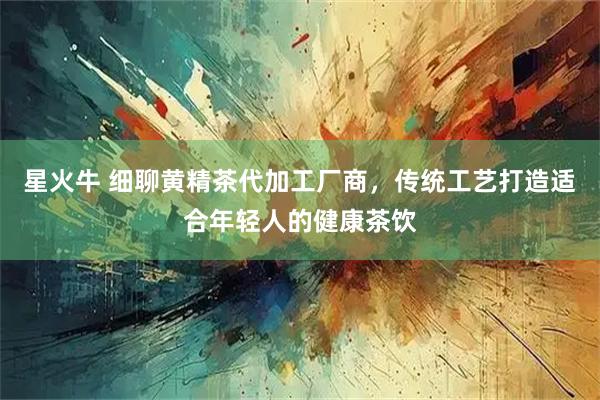 星火牛 细聊黄精茶代加工厂商，传统工艺打造适合年轻人的健康茶饮