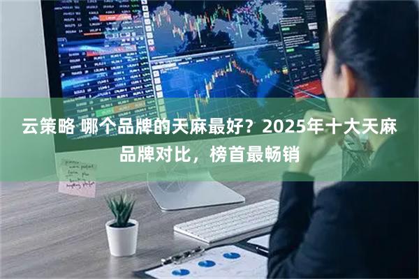 云策略 哪个品牌的天麻最好？2025年十大天麻品牌对比，榜首最畅销