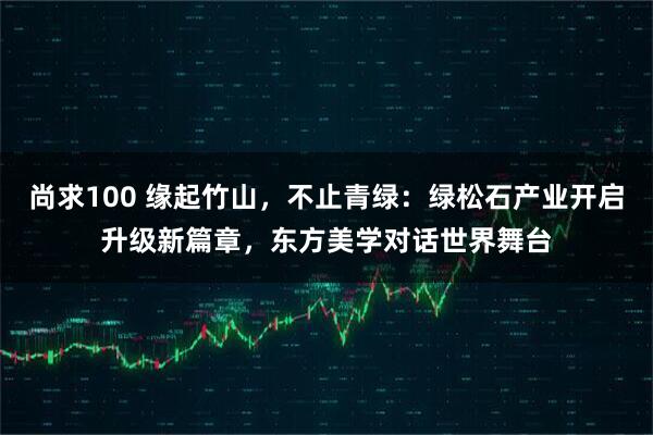 尚求100 缘起竹山，不止青绿：绿松石产业开启升级新篇章，东方美学对话世界舞台