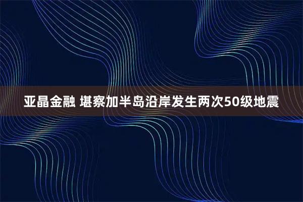 亚晶金融 堪察加半岛沿岸发生两次50级地震