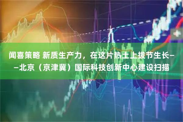 闻喜策略 新质生产力，在这片热土上拔节生长——北京（京津冀）国际科技创新中心建设扫描
